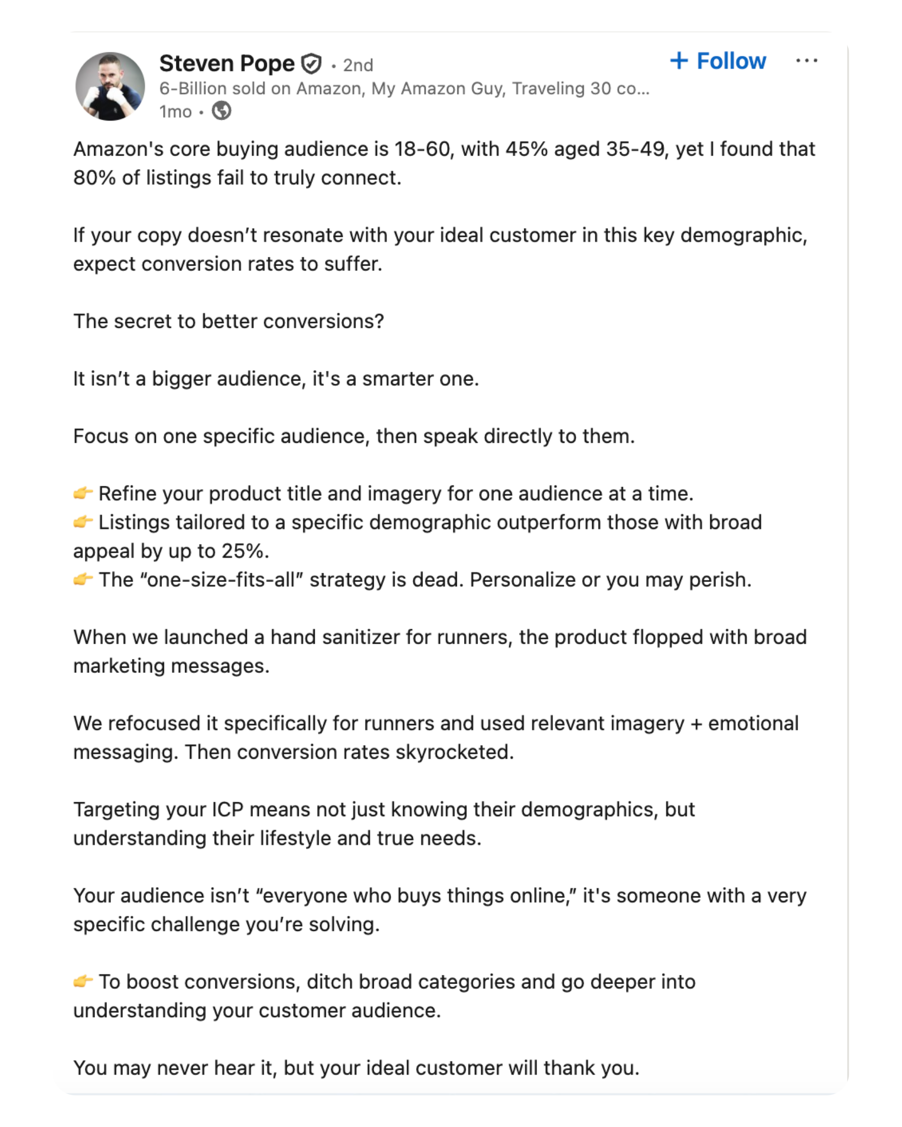 LinkedIn post by Steven Pope discussing Amazon conversion strategy. He states that while Amazon’s core buying audience is 18–60 (with 45% aged 35–49), 80% of listings don’t connect effectively. He emphasizes targeting a specific audience for better conversions instead of casting a wide net. Key points include: Tailor product titles and imagery to one audience at a time. Listings tailored to specific demographics can outperform broader ones by up to 25%. The “one-size-fits-all” strategy no longer works—personalization is crucial. He shares an example: a hand sanitizer flopped when broadly marketed, but succeeded when retargeted toward runners with lifestyle-specific messaging. Marketers should understand customer lifestyles and specific challenges—not just demographics. Final advice: ditch broad categories, dig deeper into audience understanding, and personalize for better conversion results. He ends by saying, “You may never hear it, but your ideal customer will thank you.”